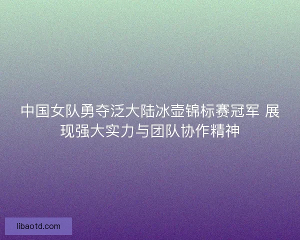 中国女队勇夺泛大陆冰壶锦标赛冠军 展现强大实力与团队协作精神