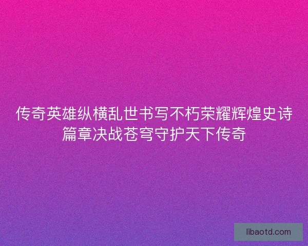 传奇英雄纵横乱世书写不朽荣耀辉煌史诗篇章决战苍穹守护天下传奇