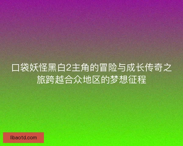 口袋妖怪黑白2主角的冒险与成长传奇之旅跨越合众地区的梦想征程