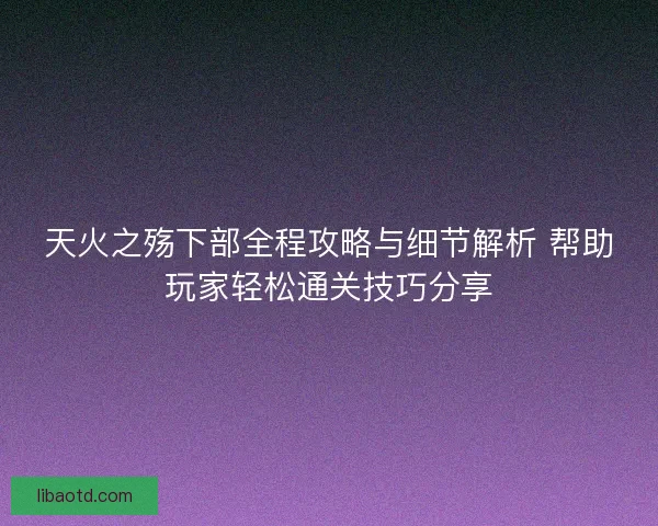 天火之殇下部全程攻略与细节解析 帮助玩家轻松通关技巧分享