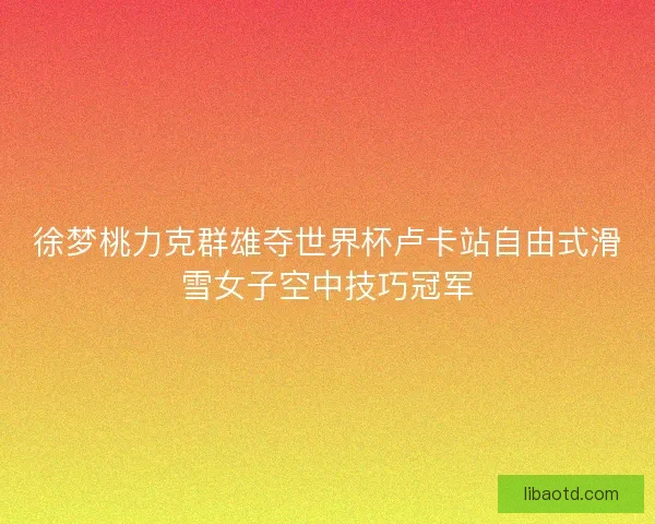 徐梦桃力克群雄夺世界杯卢卡站自由式滑雪女子空中技巧冠军