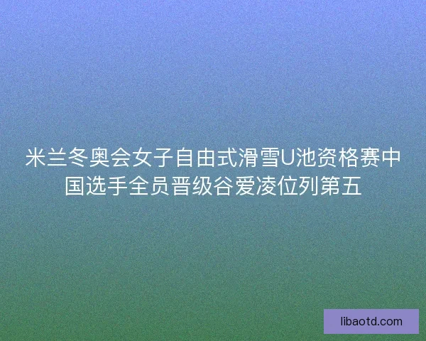 米兰冬奥会女子自由式滑雪U池资格赛中国选手全员晋级谷爱凌位列第五