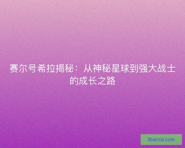 赛尔号希拉揭秘：从神秘星球到强大战士的成长之路