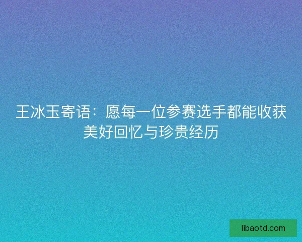 王冰玉寄语：愿每一位参赛选手都能收获美好回忆与珍贵经历