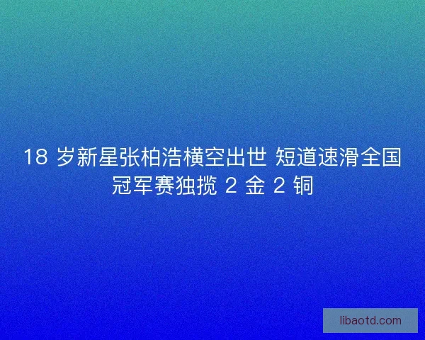 18 岁新星张柏浩横空出世 短道速滑全国冠军赛独揽 2 金 2 铜
