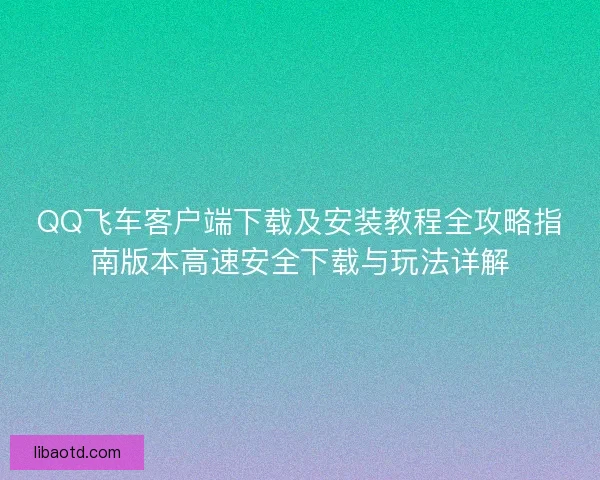 QQ飞车客户端下载及安装教程全攻略指南版本高速安全下载与玩法详解