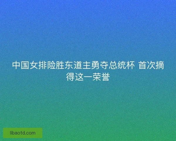 中国女排险胜东道主勇夺总统杯 首次摘得这一荣誉