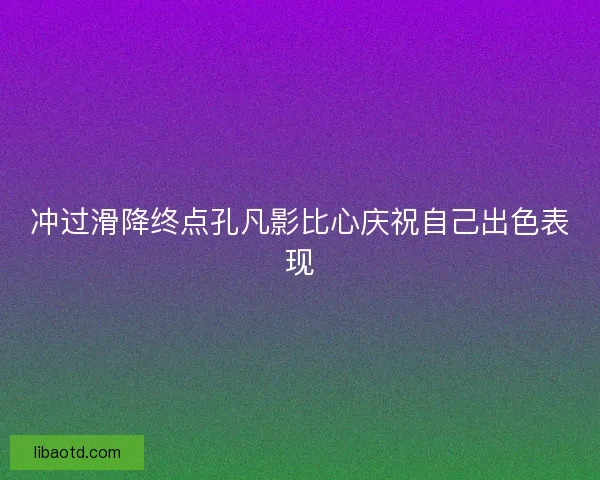 冲过滑降终点孔凡影比心庆祝自己出色表现