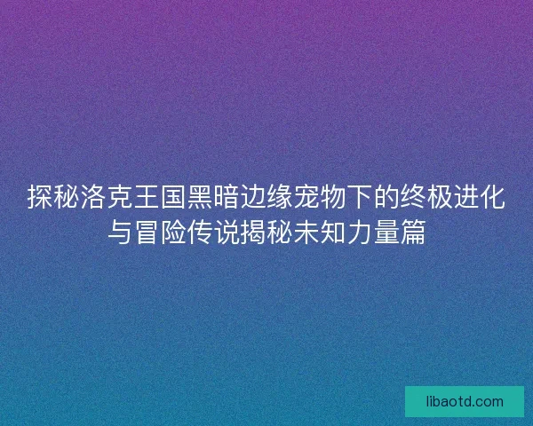 探秘洛克王国黑暗边缘宠物下的终极进化与冒险传说揭秘未知力量篇