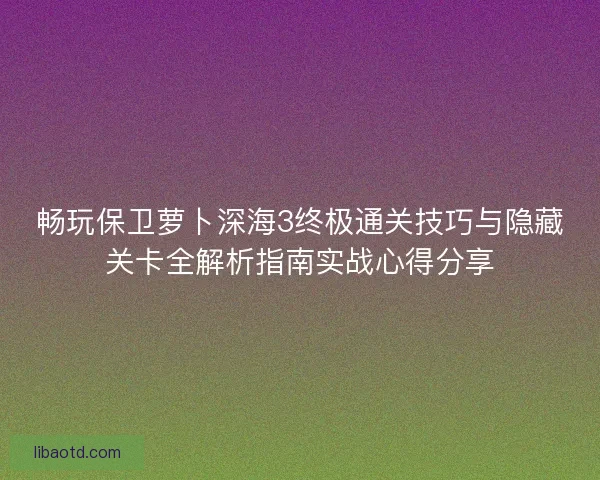 畅玩保卫萝卜深海3终极通关技巧与隐藏关卡全解析指南实战心得分享