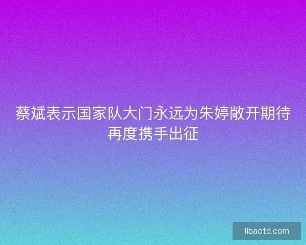 蔡斌表示国家队大门永远为朱婷敞开期待再度携手出征
