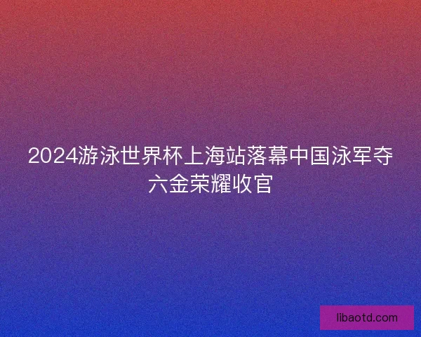 2024游泳世界杯上海站落幕中国泳军夺六金荣耀收官