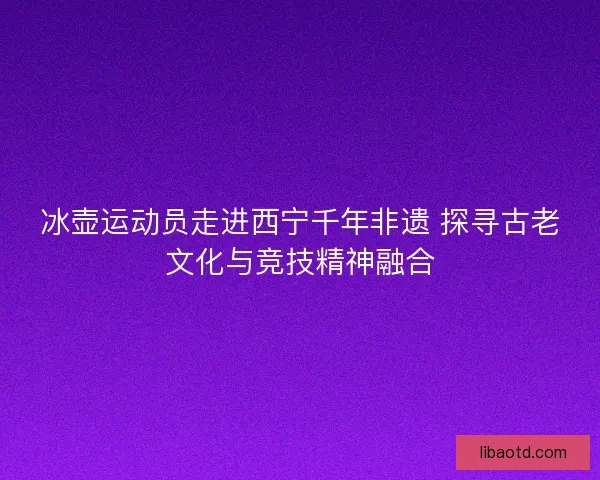冰壶运动员走进西宁千年非遗 探寻古老文化与竞技精神融合