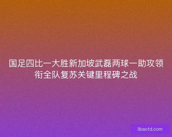 国足四比一大胜新加坡武磊两球一助攻领衔全队复苏关键里程碑之战
