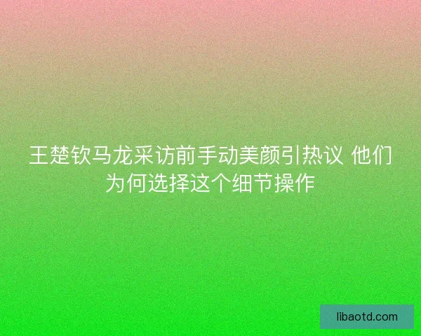 王楚钦马龙采访前手动美颜引热议 他们为何选择这个细节操作
