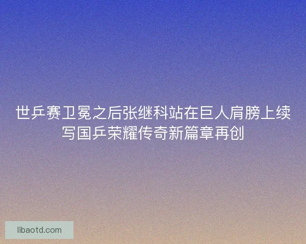 世乒赛卫冕之后张继科站在巨人肩膀上续写国乒荣耀传奇新篇章再创 世乒赛卫冕之后张继科站在巨人肩膀上续写国乒荣耀传奇新篇章再创
