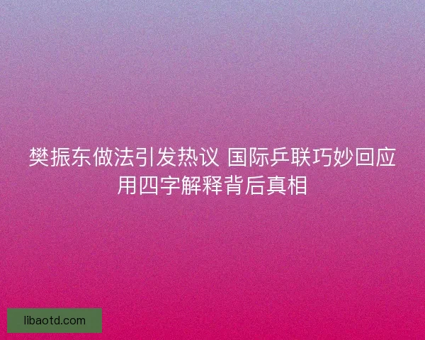 樊振东做法引发热议 国际乒联巧妙回应用四字解释背后真相 樊振东做法引发热议 国际乒联巧妙回应用四字解释背后真相