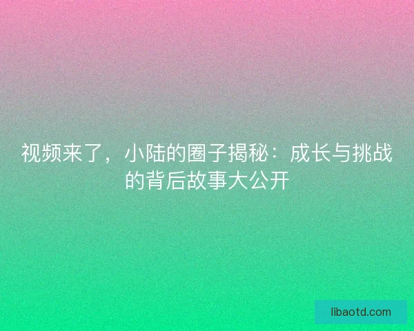视频来了，小陆的圈子揭秘：成长与挑战的背后故事大公开