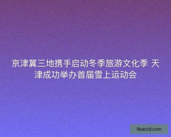 京津冀三地携手启动冬季旅游文化季 天津成功举办首届雪上运动会