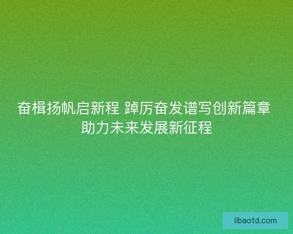 奋楫扬帆启新程 踔厉奋发谱写创新篇章 助力未来发展新征程