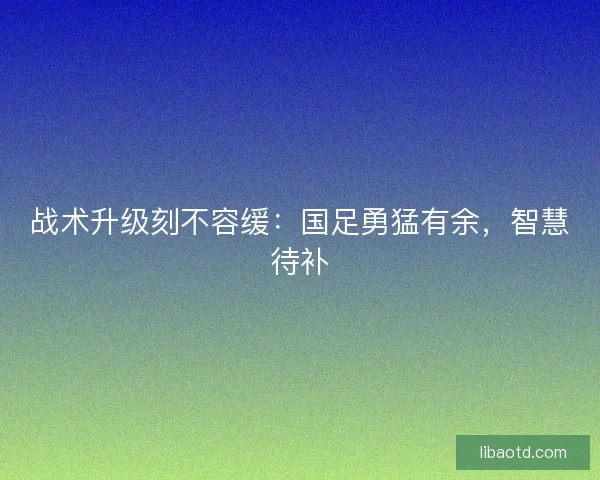 战术升级刻不容缓：国足勇猛有余，智慧待补