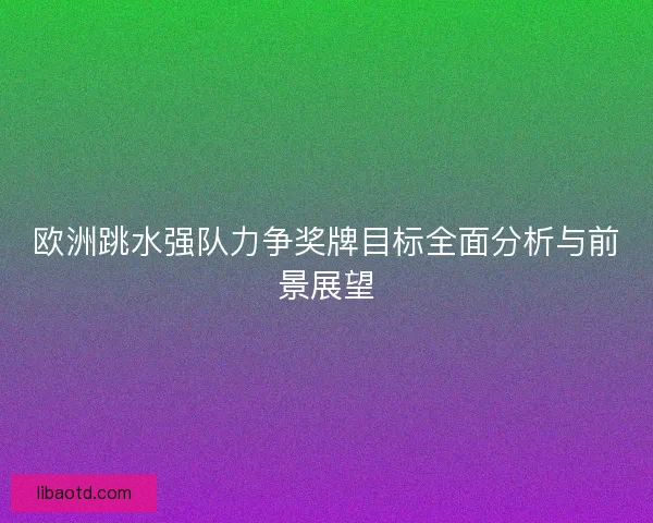 欧洲跳水强队力争奖牌目标全面分析与前景展望