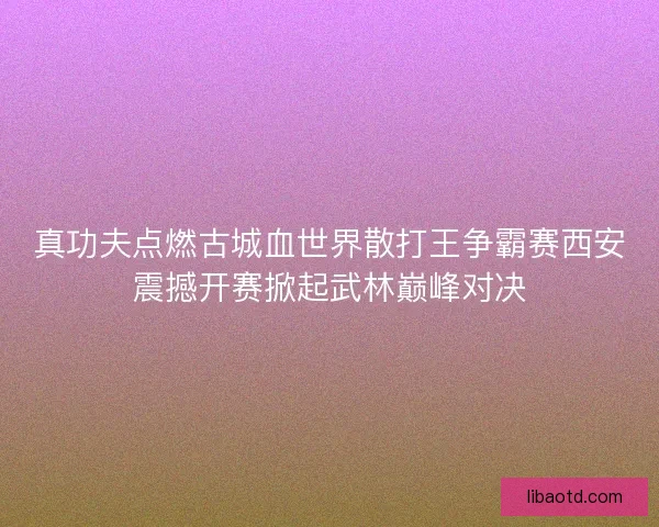 真功夫点燃古城血世界散打王争霸赛西安震撼开赛掀起武林巅峰对决