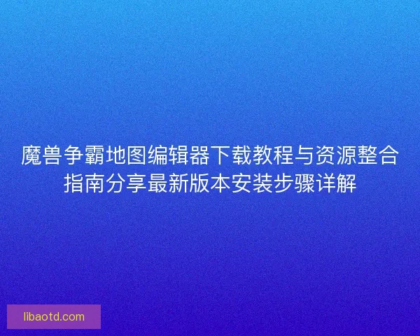 魔兽争霸地图编辑器下载教程与资源整合指南分享最新版本安装步骤详解