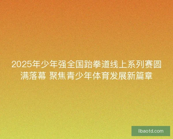 2025年少年强全国跆拳道线上系列赛圆满落幕 聚焦青少年体育发展新篇章