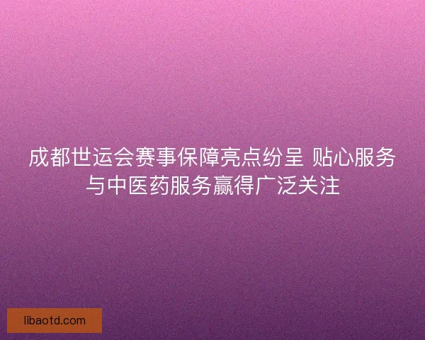 成都世运会赛事保障亮点纷呈 贴心服务与中医药服务赢得广泛关注