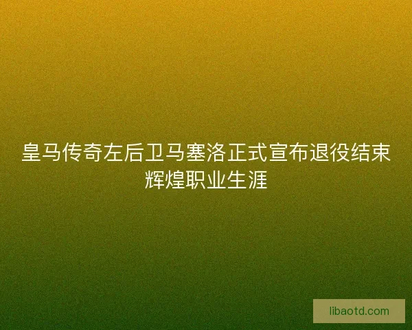 皇马传奇左后卫马塞洛正式宣布退役结束辉煌职业生涯