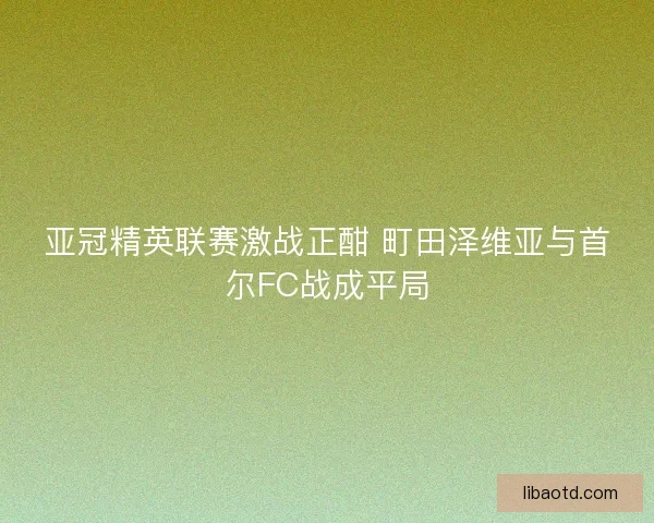 亚冠精英联赛激战正酣 町田泽维亚与首尔FC战成平局