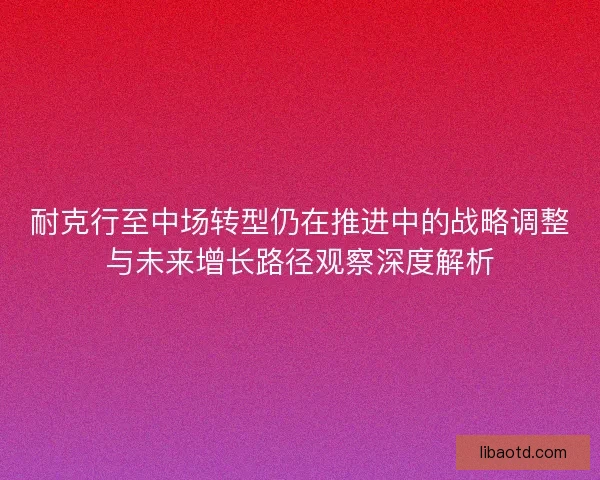 耐克行至中场转型仍在推进中的战略调整与未来增长路径观察深度解析 耐克行至中场转型仍在推进中的战略调整与未来增长路径观察深度解析