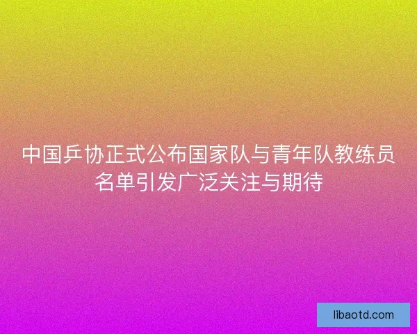 中国乒协正式公布国家队与青年队教练员名单引发广泛关注与期待