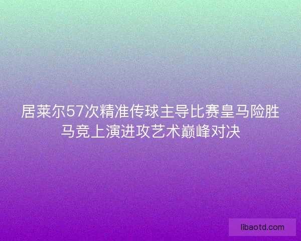 居莱尔57次精准传球主导比赛皇马险胜马竞上演进攻艺术巅峰对决