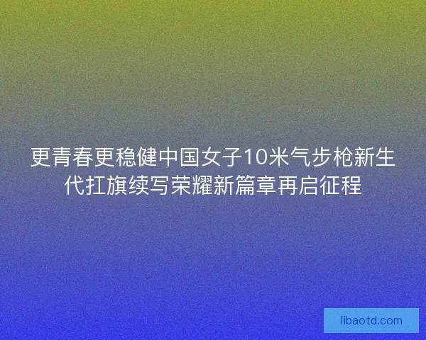 更青春更稳健中国女子10米气步枪新生代扛旗续写荣耀新篇章再启征程