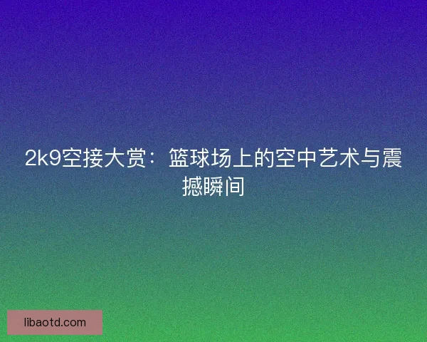 2k9空接大赏：篮球场上的空中艺术与震撼瞬间