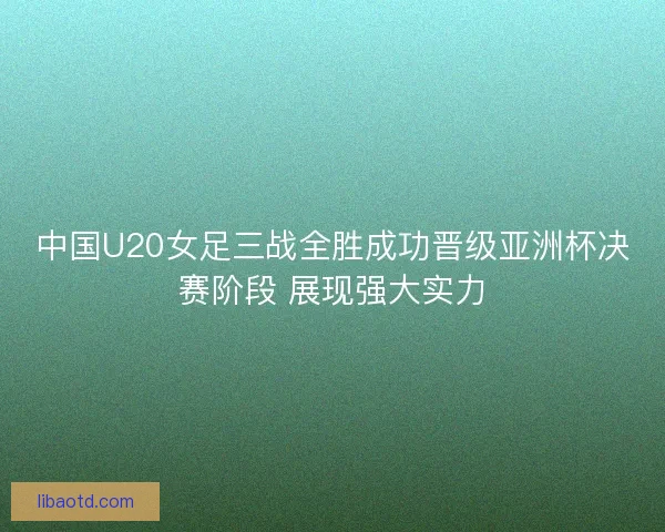 中国U20女足三战全胜成功晋级亚洲杯决赛阶段 展现强大实力
