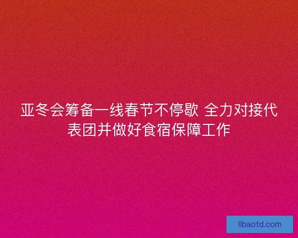 亚冬会筹备一线春节不停歇 全力对接代表团并做好食宿保障工作