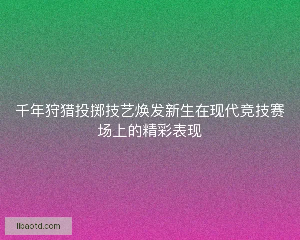 千年狩猎投掷技艺焕发新生在现代竞技赛场上的精彩表现