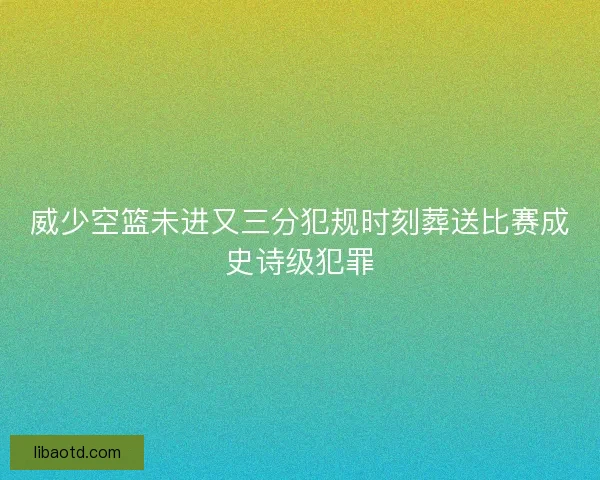 威少空篮未进又三分犯规时刻葬送比赛成史诗级犯罪