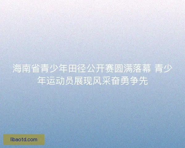 海南省青少年田径公开赛圆满落幕 青少年运动员展现风采奋勇争先
